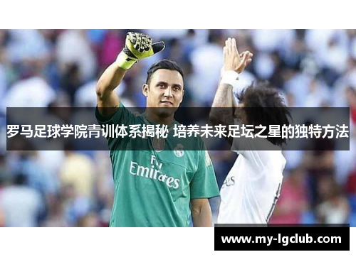 罗马足球学院青训体系揭秘 培养未来足坛之星的独特方法