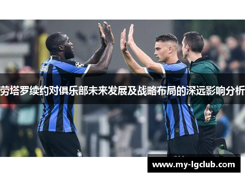 劳塔罗续约对俱乐部未来发展及战略布局的深远影响分析