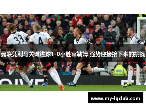 曼联凭利马关键进球1-0小胜富勒姆 强势迎接接下来的挑战