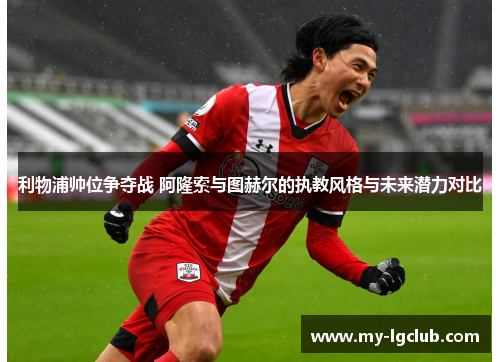 利物浦帅位争夺战 阿隆索与图赫尔的执教风格与未来潜力对比