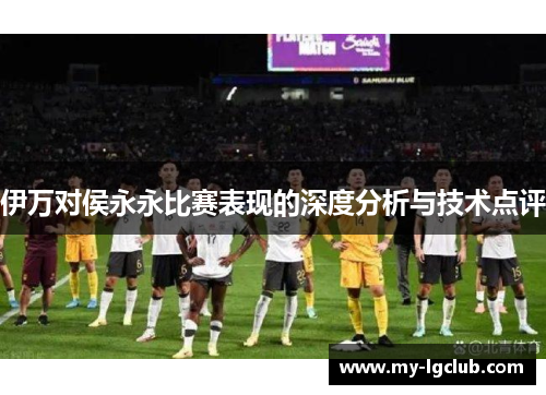 伊万对侯永永比赛表现的深度分析与技术点评