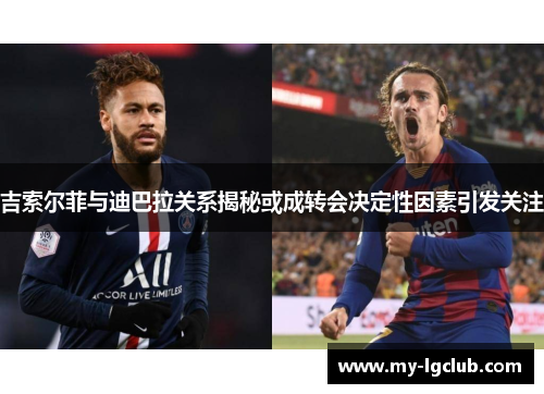 吉索尔菲与迪巴拉关系揭秘或成转会决定性因素引发关注