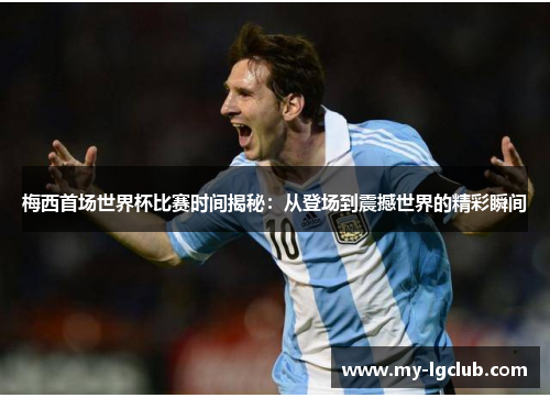 梅西首场世界杯比赛时间揭秘：从登场到震撼世界的精彩瞬间