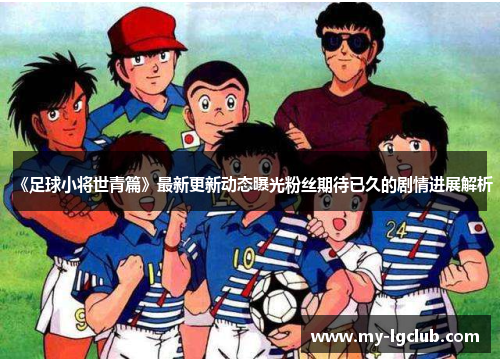 《足球小将世青篇》最新更新动态曝光粉丝期待已久的剧情进展解析