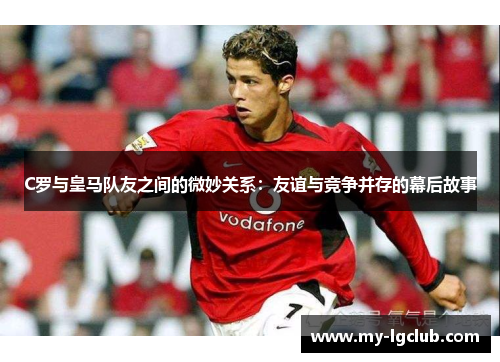 C罗与皇马队友之间的微妙关系：友谊与竞争并存的幕后故事