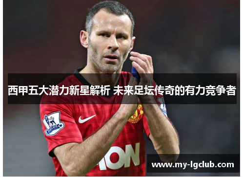 西甲五大潜力新星解析 未来足坛传奇的有力竞争者