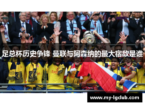 足总杯历史争锋 曼联与阿森纳的最大宿敌是谁 足总杯历史争锋 曼联与阿森纳的最大宿敌是谁