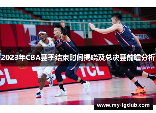 2023年CBA赛季结束时间揭晓及总决赛前瞻分析