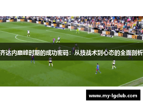 齐达内巅峰时期的成功密码:从技战术到心态的全面剖析 齐达内巅峰时期的成功密码:从技战术到心态的全面剖析