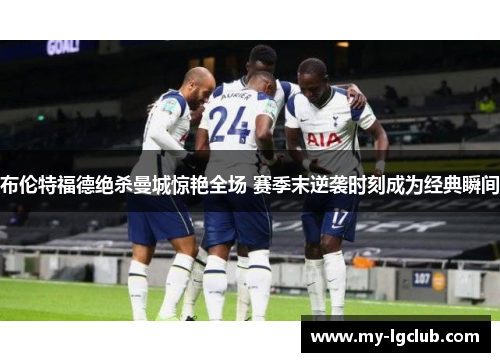 布伦特福德绝杀曼城惊艳全场 赛季末逆袭时刻成为经典瞬间 布伦特福德绝杀曼城惊艳全场 赛季末逆袭时刻成为经典瞬间