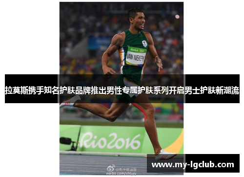 拉莫斯携手知名护肤品牌推出男性专属护肤系列开启男士护肤新潮流