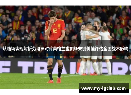 从临场表现解析劳塔罗对阵英格兰世俱杯关键价值评估全面战术影响