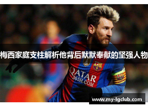 梅西家庭支柱解析他背后默默奉献的坚强人物