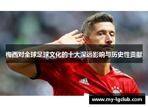 梅西对全球足球文化的十大深远影响与历史性贡献