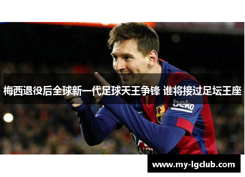 梅西退役后全球新一代足球天王争锋 谁将接过足坛王座
