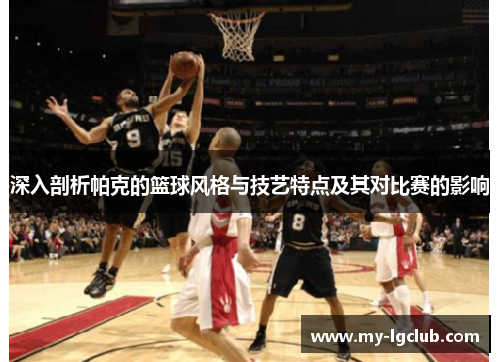 深入剖析帕克的篮球风格与技艺特点及其对比赛的影响