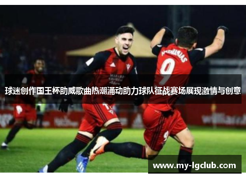 球迷创作国王杯助威歌曲热潮涌动助力球队征战赛场展现激情与创意